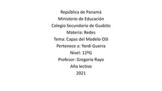 República de Panamá
Ministerio de Educación
Colegio Secundario de Guabito
Materia: Redes
Tema: Capas del Modelo OSI
Pertenece a: Yordi Guerra
Nivel: 12ºG
Profesor: Gregorio Rayo
Año lectivo
2021
 