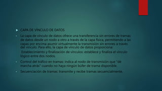  CAPA DE VÍNCULO DE DATOS
• La capa de vínculo de datos ofrece una transferencia sin errores de tramas
de datos desde un nodo a otro a través de la capa física, permitiendo a las
capas por encima asumir virtualmente la transmisión sin errores a través
del vínculo. Para ello, la capa de vínculo de datos proporciona:
Establecimiento y finalización de vínculos: establece y finaliza el vínculo
lógico entre dos nodos.
• Control del tráfico en tramas: indica al nodo de transmisión que "dé
marcha atrás" cuando no haya ningún búfer de trama disponible.
• Secuenciación de tramas: transmite y recibe tramas secuencialmente.
 
