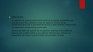 CAPA DE RED
• La capa de red controla el funcionamiento de la subred, decidiendo qué
ruta de acceso física deberían tomar los datos en función de las
condiciones de la red, la prioridad de servicio y otros factores. Proporciona:
Enrutamiento: enruta tramas entre redes.
• Control de tráfico de subred: los enrutadores (sistemas intermedios de
capa de red) pueden indicar a una estación emisora que "reduzca" su
transmisión de tramas cuando el búfer del enrutador se llene.
 