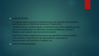  CAPA DE SESIÓN
• La capa de sesión permite el establecimiento de sesiones entre procesos
que se ejecutan en diferentes estaciones. Proporciona:
Establecimiento, mantenimiento y finalización de sesión: permite que dos
procesos de aplicación en diferentes equipos establezcan, utilicen y
finalicen una conexión, que se denomina sesión.
• Soporte de sesión: realiza las funciones que permiten a estos procesos
comunicarse a través de una red, ejecutando la seguridad, el
reconocimiento de nombres, el registro, etc.
 CAPA DE PRESENTACIÓN
 