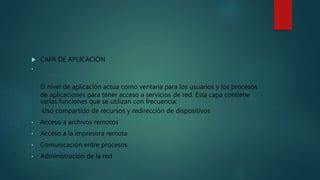  CAPA DE APLICACIÓN
•
El nivel de aplicación actúa como ventana para los usuarios y los procesos
de aplicaciones para tener acceso a servicios de red. Esta capa contiene
varias funciones que se utilizan con frecuencia:
Uso compartido de recursos y redirección de dispositivos
• Acceso a archivos remotos
• Acceso a la impresora remota
• Comunicación entre procesos
• Administración de la red
 