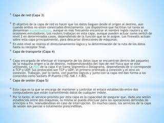 * Capa de red (Capa 3)
* El objetivo de la capa de red es hacer que los datos lleguen desde el origen al destino, aún
cuando ambos no estén conectados directamente. Los dispositivos que facilitan tal tarea se
denominan encaminadores, aunque es más frecuente encontrar el nombre inglés routers y, en
ocasiones enrutadores. Los routers trabajan en esta capa, aunque pueden actuar como switch de
nivel 2 en determinados casos, dependiendo de la función que se le asigne. Los firewalls actúan
sobre esta capa principalmente, para descartar direcciones de máquinas.
* En este nivel se realiza el direccionamiento lógico y la determinación de la ruta de los datos
hasta su receptor final.
* Capa de transporte (Capa 4)
* Capa encargada de efectuar el transporte de los datos (que se encuentran dentro del paquete)
de la máquina origen a la de destino, independizándolo del tipo de red física que se esté
utilizando. La PDU de la capa 4 se llama Segmento o Datagrama, dependiendo de si corresponde
a TCP o UDP. Sus protocolos son TCP y UDP; el primero orientado a conexión y el otro sin
conexión. Trabajan, por lo tanto, con puertos lógicos y junto con la capa red dan forma a los
conocidos como Sockets IP:Puerto (192.168.1.1:80).
* Capa de sesión (Capa 5)
* Esta capa es la que se encarga de mantener y controlar el enlace establecido entre dos
computadores que están transmitiendo datos de cualquier índole.
* Por lo tanto, el servicio provisto por esta capa es la capacidad de asegurar que, dada una sesión
establecida entre dos máquinas, la misma se pueda efectuar para las operaciones definidas de
principio a fin, reanudándolas en caso de interrupción. En muchos casos, los servicios de la capa
de sesión son parcial o totalmente prescindibles.
 