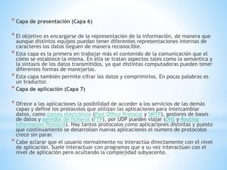 * Capa de presentación (Capa 6)
* El objetivo es encargarse de la representación de la información, de manera que
aunque distintos equipos puedan tener diferentes representaciones internas de
caracteres los datos lleguen de manera reconocible.
* Esta capa es la primera en trabajar más el contenido de la comunicación que el
cómo se establece la misma. En ella se tratan aspectos tales como la semántica y
la sintaxis de los datos transmitidos, ya que distintas computadoras pueden tener
diferentes formas de manejarlas.
* Esta capa también permite cifrar los datos y comprimirlos. En pocas palabras es
un traductor.
* Capa de aplicación (Capa 7)
* Ofrece a las aplicaciones la posibilidad de acceder a los servicios de las demás
capas y define los protocolos que utilizan las aplicaciones para intercambiar
datos, como correo electrónico (Post Office Protocol y SMTP), gestores de bases
de datos y servidor de ficheros (FTP), por UDP pueden viajar (DNS y Routing
Information Protocol). Hay tantos protocolos como aplicaciones distintas y puesto
que continuamente se desarrollan nuevas aplicaciones el número de protocolos
crece sin parar.
* Cabe aclarar que el usuario normalmente no interactúa directamente con el nivel
de aplicación. Suele interactuar con programas que a su vez interactúan con el
nivel de aplicación pero ocultando la complejidad subyacente.
 
