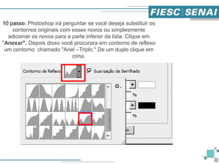 13
10 passo: Photoshop irá perguntar se você deseja substituir os
contornos originais com esses novos ou simplesmente
adicionar os novos para a parte inferior da lista. Clique em
"Anexar". Depois disso você procurara em contorno de reflexo
um contorno chamado "Anel –Triplo." De um duplo clique em
cima.
 