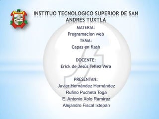 MATERIA:
Programacion web
TEMA:
Capas en flash
DOCENTE:
Erick de Jesús Tellez Vera
PRESENTAN:
Javier Hernández Hernández
Rufino Pucheta Toga
E. Antonio Xolo Ramírez
Alejandro Fiscal Ixtepan
 