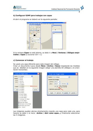 Instituto Nacional de Formación Docente
2
b) Configurar GIMP para trabajas con capas
Al abrir el programa se deberá ver la siguiente pantalla:
Si la ventana Capas no está abierta, se debe ir a Menú / Ventanas / Diálogos empo-
trables / Capas (o accionar Ctrl + L)
c) Comenzar el trabajo
Se usará una capa diferente para cada imagen del collage.
Crear un documento nuevo desde Menú / Archivo / Nuevo respetando las medidas
que se detallan en la siguiente imagen (elegir una plantilla A4 (300ppi) y la orien-
tación horizontal):
Las imágenes pueden abrirse directamente creando una capa para cada una, para
hacerlo se debe ir al menú Archivo / Abrir como capas...y finalmente seleccionar
las 4 imágenes.
 