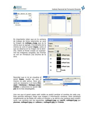 Instituto Nacional de Formación Docente
3
Es importante notar que en la ventana
de trabajo de Gimp solamente se verá
la imagen de collage_4.jpg que es la
última que se agregó. A la derecha de la
misma se verá el panel Capas, como el
que se observa en la imagen de la dere-
cha. Sobre el fondo creado se superpo-
nen las imágenes cargadas, las mismas
se ven en miniatura una encima de la
otra.
Recordar que si no se visualiza el
panel Capas, puede ser que el
mismo no este activo. Para acti-
varlo es necesario ir al menú Prin-
cipal / Ventanas / Dialogos empo-
trables y selecciona la opción Ca-
pas de la lista desplegable.
Una vez que el panel capas esté visible se podrá cambiar el nombre de cada una.
Esto permite distinguir mejor que imagen o información contiene. Para cambiarlo
simplemente se da doble clic sobre el nombre y se abrirá una ventana para modifi-
carlo. Los cambios son los siguientes: collage1.jpg por perfil, collage2.jpg por
plumas, collage3.jpg por cabeza y collage4.jpg por frente.
 