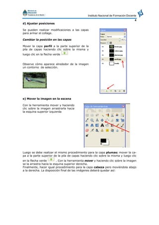 Instituto Nacional de Formación Docente
4
d) Ajustar posiciones
Se pueden realizar modificaciones a las capas
para armar el collage.
Cambiar la posición en las capas
Mover la capa perfil a la parte superior de la
pila de capas haciendo clic sobre la misma y
luego clic en la flecha verde
Observe cómo aparece alrededor de la imagen
un contorno de selección.
e) Mover la imagen en la escena
Con la herramienta mover y haciendo
clic sobre la imagen arrastrarla hacia
la esquina superior izquierda
Luego se debe realizar el mismo procedimiento para la capa plumas: mover la ca-
pa a la parte superior de la pila de capas haciendo clic sobre la misma y luego clic
en la flecha verde . Con la herramienta mover y haciendo clic sobre la imagen
se la arrastra hacia la esquina superior derecha.
Finalmente, hacer igual procedimiento para la capa cabeza pero moviéndola abajo
a la derecha. La disposición final de las imágenes deberá quedar así:
 