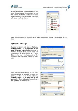 Instituto Nacional de Formación Docente
8
Automáticamente, el programa crea una
capa donde guarda por separado lo que
ha escrito. El texto puede modificarse
en el momento que se desee volviendo
a la capa que lo contiene.
Para añadir diferentes aspectos a un texto, se pueden utilizar combinación de fil-
tros.
k) Guardar el trabajo
Guardar el documento desde Archivo /
Guardar como…. En + Seleccione el tipo
de archivo (por extensión) seleccionar el
formato "Gimp". Esta opción crea un
documento con la extensión XCF (Gimp
Document), que permite guardar el do-
cumento con sus capas, textos y efec-
tos.
Para convertir este archivo en una ima-
gen que pueda se utilizada en otros es-
pacios, se debe ir al menú Archivo /
Guardar como…; en + Seleccione el tipo
de archivo (por extensión) seleccionar,
por ejemplo, el formato JPG.
 
