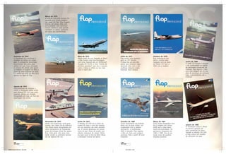 Março de 1974
                                               A aviação executiva sempre foi
                                               saudada com lindas imagens
                                               nas capas da Flap. Esta imagem
                                               mostra, em ensaio feito com
                                               exclusividade, uma aeronave
                                               Cessna Citation I, uma grande
                                               novidade na época, operando
                                               em pista não pavimentada.




          Fevereiro de 1974                                                          Maio de 1974                             Julho de 1977                      Outubro de 1978
          A Transbrasil foi a primeira a                                             Meses antes de sua chegada ao Brasil,    Flap presta uma homena-            Flap antecipa-se aos
          acreditar na Airbus em nosso                                               a Flap mostra uma foto-montagem          gem ao SST francês.                fatos e mostra uma
          país. A companhia tencionava                                               com uma maquete de um McDonnell          O Brasil era um dos três           maquete com as cores           Junho de 1980
          encomendar dois jatos para                                                 Douglas DC-10-30, a nova “estrela de     países que recebiam regu-          do Fokker F.27 que a           O EMB-120 Brasilia é lançado
          utilizar em suas rotas principais.                                         primeira grandeza” que era a maneira     larmente vôos com a ma-            TAM viria a receber.           e dá continuidade ao legado
          A compra foi vetada pelo gover-                                            como a Varig se referia ao seu mais      ravilhosa máquina anglo-                                          de aeronaves comerciais da
          no federal. A imagem foi feita a                                           novo e maior jato.                       francesa. Bons tempos.                                            Embraer. Flap registra o fato
          partir de uma maquete do avião                                                                                                                                                        com esta imagem de um mo-
          e o A300 nas cores da TBA ficou                                                                                                                                                       delo da aeronave em primeira
          apenas na capa da Flap.                                                                                                                                                               mão, surpreendendo até a
                                                                                                                                                                                                Embraer.




          Agosto de 1974
          Impossibilitada de comprar o
          A300, a Transbrasil optou então
          pelo Boeing 727. Em suas cores
          originais, vemos um modelo
          fotografado em mais um furo de
          reportagem da revista.




                                               Novembro de 1974                      Junho de 1977                            Outubro de 1980                    Março de 1981
                                               Ainda com matrículas norte-ame-       O Boeing 727-200 era a maior ae-         Outro lançamento da Embraer,       Outra fusão fotográfica mos-
                                               ricanas, dois Sabre 60 da Atlântica   ronave da Vasp e uma das maiores         desta vez na área militar: em      tra a imagem dos Airbus        Janeiro de 1982
                                               Táxi Aéreo foram fotografados du-     em uso exclusivo nas rotas domésti-      cooperação com a italiana          A300 que a Vasp havia          A Transbrasil coloca o Brasil
                                               rante treinamento de tripulações,     cas. A revista destacava um pionei-      Aermacchi, o multimissão           recém-encomendado. As          na terceira geração de
                                               antes da entrega oficial dos apare-   rismo do jato: fones de ouvido com       AMX é lançado. Flap registra       aeronaves chegaram em          jatos comerciais ao enco-
                                               lhos. Estes jatos, dois anos mais     seleção individual de canais. Perfei-    o fato em mais uma imagem          1982 e 1983, mas já nas        mendar os Boeing 767-200.
                                               tarde, seriam as primeiras aerona-    tos para ouvir os hits da Disco Music,   exclusiva, feita a partir de uma   novas cores da saudosa         A Flap coloca um modelo
                                               ves da regional Rio Sul.              a sensação musical da época.             maquete.                           empresa paulista.              da aeronave na capa.


          98                                                                                                                  100




Materia Capas Historicas - Gian.p65   4-5                                                                                           22/11/2007, 13:22
 