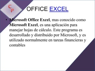 OFFICE EXCEL
• Microsoft Office Excel, mas conocido como
  Microsoft Excel, es una aplicación para
  manejar hojas de cálculo. Este programa es
  desarrollado y distribuido por Microsoft, y es
  utilizado normalmente en tareas financieras y
  contables
 