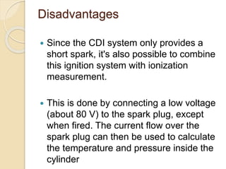 Disadvantages
 Since the CDI system only provides a
short spark, it's also possible to combine
this ignition system with ionization
measurement.
 This is done by connecting a low voltage
(about 80 V) to the spark plug, except
when fired. The current flow over the
spark plug can then be used to calculate
the temperature and pressure inside the
cylinder
 