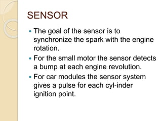 SENSOR
 The goal of the sensor is to
synchronize the spark with the engine
rotation.
 For the small motor the sensor detects
a bump at each engine revolution.
 For car modules the sensor system
gives a pulse for each cyl-inder
ignition point.
 