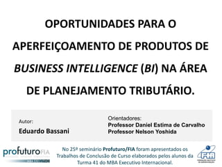 No 25º seminário Profuturo/FIA foram apresentados os
Trabalhos de Conclusão de Curso elaborados pelos alunos da
Turma 41 do MBA Executivo Internacional.
OPORTUNIDADES PARA O
APERFEIÇOAMENTO DE PRODUTOS DE
BUSINESS INTELLIGENCE (BI) NA ÁREA
DE PLANEJAMENTO TRIBUTÁRIO.
Autor:
Eduardo Bassani
Orientadores:
Professor Daniel Estima de Carvalho
Professor Nelson Yoshida
 