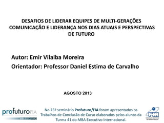 No 25º seminário Profuturo/FIA foram apresentados os
Trabalhos de Conclusão de Curso elaborados pelos alunos da
Turma 41 do MBA Executivo Internacional.
DESAFIOS DE LIDERAR EQUIPES DE MULTI-GERAÇÕES
COMUNICAÇÃO E LIDERANÇA NOS DIAS ATUAIS E PERSPECTIVAS
DE FUTURO
Autor: Emir Vilalba Moreira
Orientador: Professor Daniel Estima de Carvalho
AGOSTO 2013
 