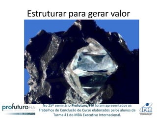 No 25º seminário Profuturo/FIA foram apresentados os
Trabalhos de Conclusão de Curso elaborados pelos alunos da
Turma 41 do MBA Executivo Internacional.
Estruturar para gerar valor
 