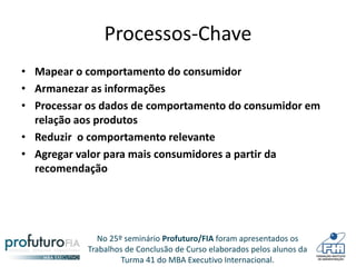 No 25º seminário Profuturo/FIA foram apresentados os
Trabalhos de Conclusão de Curso elaborados pelos alunos da
Turma 41 do MBA Executivo Internacional.
Processos-Chave
• Mapear o comportamento do consumidor
• Armanezar as informações
• Processar os dados de comportamento do consumidor em
relação aos produtos
• Reduzir o comportamento relevante
• Agregar valor para mais consumidores a partir da
recomendação
 