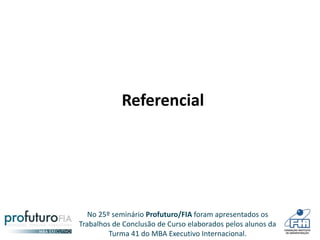 No 25º seminário Profuturo/FIA foram apresentados os
Trabalhos de Conclusão de Curso elaborados pelos alunos da
Turma 41 do MBA Executivo Internacional.
Referencial
 