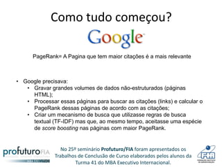 No 25º seminário Profuturo/FIA foram apresentados os
Trabalhos de Conclusão de Curso elaborados pelos alunos da
Turma 41 do MBA Executivo Internacional.
Como tudo começou?
• Google precisava:
• Gravar grandes volumes de dados não-estruturados (páginas
HTML);
• Processar essas páginas para buscar as citações (links) e calcular o
PageRank dessas páginas de acordo com as citações;
• Criar um mecanismo de busca que utilizasse regras de busca
textual (TF-IDF) mas que, ao mesmo tempo, aceitasse uma espécie
de score boosting nas páginas com maior PageRank.
PageRank= A Pagina que tem maior citações é a mais relevante
 