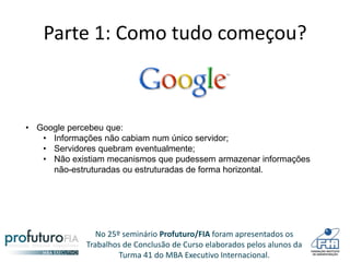 No 25º seminário Profuturo/FIA foram apresentados os
Trabalhos de Conclusão de Curso elaborados pelos alunos da
Turma 41 do MBA Executivo Internacional.
Parte 1: Como tudo começou?
• Google percebeu que:
• Informações não cabiam num único servidor;
• Servidores quebram eventualmente;
• Não existiam mecanismos que pudessem armazenar informações
não-estruturadas ou estruturadas de forma horizontal.
 