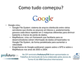 No 25º seminário Profuturo/FIA foram apresentados os
Trabalhos de Conclusão de Curso elaborados pelos alunos da
Turma 41 do MBA Executivo Internacional.
Como tudo começou?
• Google criou:
• Google File System: sistema de arquivo distribuído entre vários
servidores que dividia os arquivos em blocos e, posteriormente,
gravava cada bloco repetido em 3 máquinas diferentes para diminuir
bastante a chance de perda de dados;
• MapReduce: criou um framework que facilitaria para os
desenvolvedores extrair informação de dados armazenados no
Google File System, de forma paralelizada para aumentar a
velocidade
• Engenheiros do Google publicaram papers sobre o GFS e sobre o
MapReduce nos anos de 2003 e 2004.
 