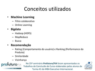 No 25º seminário Profuturo/FIA foram apresentados os
Trabalhos de Conclusão de Curso elaborados pelos alunos da
Turma 41 do MBA Executivo Internacional.
Conceitos utilizados
• Machine Learning
– Filtro colaborativo
– Online Learning
• Bigdata
– Hadoop (HDFS)
– MapReduce
– Busca
• Recomendação
– Rating (Comportamento do usuário) e Ranking (Performance do
Produto)
– Similaridade
– Vizinhança
 