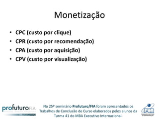 No 25º seminário Profuturo/FIA foram apresentados os
Trabalhos de Conclusão de Curso elaborados pelos alunos da
Turma 41 do MBA Executivo Internacional.
Monetização
• CPC (custo por clique)
• CPR (custo por recomendação)
• CPA (custo por aquisição)
• CPV (custo por visualização)
 