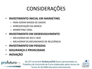No 25º seminário Profuturo/FIA foram apresentados os
Trabalhos de Conclusão de Curso elaborados pelos alunos da
Turma 41 do MBA Executivo Internacional.
CONSIDERAÇÕES
• INVESTIMENTO INICIAL EM MARKETING
– PARA GERAR MASSA DE DADOS
– APRESENTAÇÃO DA MARCA
– MARKETING VIRAL
• INVESTIMENTO EM DESENVOLVIMENTO
– MELHORAR EM SEO E SEM
– MELHORAR OS MECANISMOS DE RELEVÂNCIA
• INVESTIMENTO EM PESSOAS
• SEGURANÇA E PRIVACIDADE
• INOVAÇÃO
 