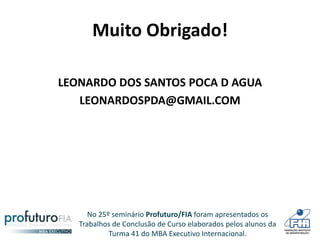 No 25º seminário Profuturo/FIA foram apresentados os
Trabalhos de Conclusão de Curso elaborados pelos alunos da
Turma 41 do MBA Executivo Internacional.
Muito Obrigado!
LEONARDO DOS SANTOS POCA D AGUA
LEONARDOSPDA@GMAIL.COM
 