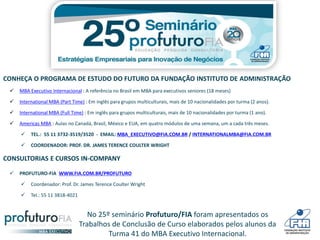 No 25º seminário Profuturo/FIA foram apresentados os
Trabalhos de Conclusão de Curso elaborados pelos alunos da
Turma 41 do MBA Executivo Internacional.
CONHEÇA O PROGRAMA DE ESTUDO DO FUTURO DA FUNDAÇÃO INSTITUTO DE ADMINISTRAÇÃO
 MBA Executivo Internacional : A referência no Brasil em MBA para executivos seniores (18 meses)
 International MBA (Part Time) : Em inglês para grupos multiculturais, mais de 10 nacionalidades por turma (2 anos).
 International MBA (Full Time) : Em inglês para grupos multiculturais, mais de 10 nacionalidades por turma (1 ano).
 Americas MBA : Aulas no Canadá, Brasil, México e EUA, em quatro módulos de uma semana, um a cada três meses.
 TEL.: 55 11 3732-3519/3520 - EMAIL: MBA_EXECUTIVO@FIA.COM.BR / INTERNATIONALMBA@FIA.COM.BR
 COORDENADOR: PROF. DR. JAMES TERENCE COULTER WRIGHT
CONSULTORIAS E CURSOS IN-COMPANY
 PROFUTURO-FIA WWW.FIA.COM.BR/PROFUTURO
 Coordenador: Prof. Dr. James Terence Coulter Wright
 Tel.: 55 11 3818-4021
 