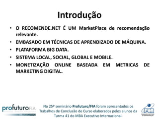 No 25º seminário Profuturo/FIA foram apresentados os
Trabalhos de Conclusão de Curso elaborados pelos alunos da
Turma 41 do MBA Executivo Internacional.
Introdução
• O RECOMENDE.NET É UM MarketPlace de recomendação
relevante.
• EMBASADO EM TÉCNICAS DE APRENDIZADO DE MÁQUINA.
• PLATAFORMA BIG DATA.
• SISTEMA LOCAL, SOCIAL, GLOBAL E MOBILE.
• MONETIZAÇÃO ONLINE BASEADA EM METRICAS DE
MARKETING DIGITAL.
 