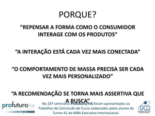 No 25º seminário Profuturo/FIA foram apresentados os
Trabalhos de Conclusão de Curso elaborados pelos alunos da
Turma 41 do MBA Executivo Internacional.
PORQUE?
“REPENSAR A FORMA COMO O CONSUMIDOR
INTERAGE COM OS PRODUTOS”
“A INTERAÇÃO ESTÁ CADA VEZ MAIS CONECTADA”
“O COMPORTAMENTO DE MASSA PRECISA SER CADA
VEZ MAIS PERSONALIZADO”
“A RECOMENDAÇÃO SE TORNA MAIS ASSERTIVA QUE
A BUSCA”
 