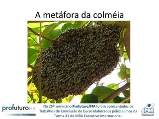 No 25º seminário Profuturo/FIA foram apresentados os
Trabalhos de Conclusão de Curso elaborados pelos alunos da
Turma 41 do MBA Executivo Internacional.
A metáfora da colméia
 