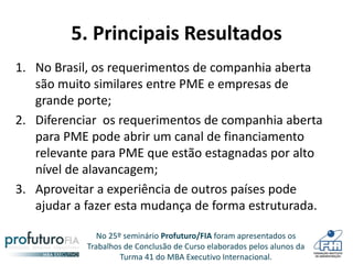 No 25º seminário Profuturo/FIA foram apresentados os
Trabalhos de Conclusão de Curso elaborados pelos alunos da
Turma 41 do MBA Executivo Internacional.
5. Principais Resultados
1. No Brasil, os requerimentos de companhia aberta
são muito similares entre PME e empresas de
grande porte;
2. Diferenciar os requerimentos de companhia aberta
para PME pode abrir um canal de financiamento
relevante para PME que estão estagnadas por alto
nível de alavancagem;
3. Aproveitar a experiência de outros países pode
ajudar a fazer esta mudança de forma estruturada.
 