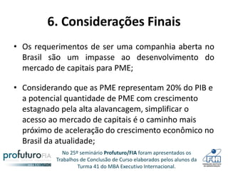 No 25º seminário Profuturo/FIA foram apresentados os
Trabalhos de Conclusão de Curso elaborados pelos alunos da
Turma 41 do MBA Executivo Internacional.
6. Considerações Finais
• Os requerimentos de ser uma companhia aberta no
Brasil são um impasse ao desenvolvimento do
mercado de capitais para PME;
• Considerando que as PME representam 20% do PIB e
a potencial quantidade de PME com crescimento
estagnado pela alta alavancagem, simplificar o
acesso ao mercado de capitais é o caminho mais
próximo de aceleração do crescimento econômico no
Brasil da atualidade;
 