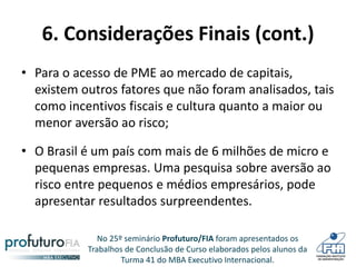 No 25º seminário Profuturo/FIA foram apresentados os
Trabalhos de Conclusão de Curso elaborados pelos alunos da
Turma 41 do MBA Executivo Internacional.
6. Considerações Finais (cont.)
• Para o acesso de PME ao mercado de capitais,
existem outros fatores que não foram analisados, tais
como incentivos fiscais e cultura quanto a maior ou
menor aversão ao risco;
• O Brasil é um país com mais de 6 milhões de micro e
pequenas empresas. Uma pesquisa sobre aversão ao
risco entre pequenos e médios empresários, pode
apresentar resultados surpreendentes.
 
