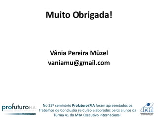 No 25º seminário Profuturo/FIA foram apresentados os
Trabalhos de Conclusão de Curso elaborados pelos alunos da
Turma 41 do MBA Executivo Internacional.
Muito Obrigada!
Vânia Pereira Müzel
vaniamu@gmail.com
 