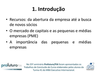 No 25º seminário Profuturo/FIA foram apresentados os
Trabalhos de Conclusão de Curso elaborados pelos alunos da
Turma 41 do MBA Executivo Internacional.
1. Introdução
• Recursos: da abertura da empresa até a busca
de novos sócios
• O mercado de capitais e as pequenas e médias
empresas (PME)
• A importância das pequenas e médias
empresas
 