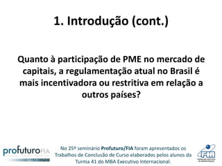 No 25º seminário Profuturo/FIA foram apresentados os
Trabalhos de Conclusão de Curso elaborados pelos alunos da
Turma 41 do MBA Executivo Internacional.
1. Introdução (cont.)
Quanto à participação de PME no mercado de
capitais, a regulamentação atual no Brasil é
mais incentivadora ou restritiva em relação a
outros países?
 
