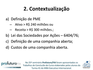 No 25º seminário Profuturo/FIA foram apresentados os
Trabalhos de Conclusão de Curso elaborados pelos alunos da
Turma 41 do MBA Executivo Internacional.
2. Contextualização
a) Definição de PME
– Ativo > R$ 240 milhões ou
– Receita > R$ 300 milhões.;
b) Lei das Sociedades por Ações – 6404/76;
c) Definição de uma companhia aberta;
d) Custos de uma companhia aberta.
 