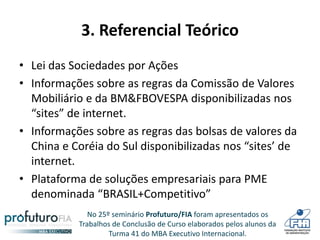 No 25º seminário Profuturo/FIA foram apresentados os
Trabalhos de Conclusão de Curso elaborados pelos alunos da
Turma 41 do MBA Executivo Internacional.
3. Referencial Teórico
• Lei das Sociedades por Ações
• Informações sobre as regras da Comissão de Valores
Mobiliário e da BM&FBOVESPA disponibilizadas nos
“sites” de internet.
• Informações sobre as regras das bolsas de valores da
China e Coréia do Sul disponibilizadas nos “sites’ de
internet.
• Plataforma de soluções empresariais para PME
denominada “BRASIL+Competitivo”
.
 