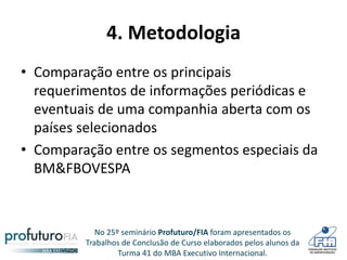 No 25º seminário Profuturo/FIA foram apresentados os
Trabalhos de Conclusão de Curso elaborados pelos alunos da
Turma 41 do MBA Executivo Internacional.
4. Metodologia
• Comparação entre os principais
requerimentos de informações periódicas e
eventuais de uma companhia aberta com os
países selecionados
• Comparação entre os segmentos especiais da
BM&FBOVESPA
 