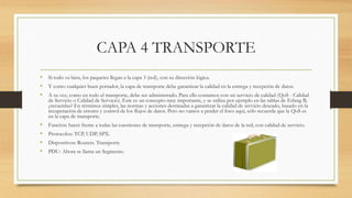 CAPA 4 TRANSPORTE
• Si todo va bien, los paquetes llegan a la capa 3 (red), con su dirección lógica.
• Y como cualquier buen portador, la capa de transporte debe garantizar la calidad en la entrega y recepción de datos.
• A su vez, como en todo el transporte, debe ser administrado. Para ello contamos con un servicio de calidad (QoS - Calidad
de Servicio o Calidad de Servicio). Este es un concepto muy importante, y se utiliza por ejemplo en las tablas de Erlang B,
¿recuerdas? En términos simples, las normas y acciones destinadas a garantizar la calidad de servicio deseado, basado en la
recuperación de errores y control de los flujos de datos. Pero no vamos a perder el foco aquí, sólo recuerda que la QoS es
en la capa de transporte.
• Función: hacer frente a todas las cuestiones de transporte, entrega y recepción de datos de la red, con calidad de servicio.
• Protocolos: TCP, UDP, SPX.
• Dispositivos: Routers. Transporte
• PDU: Ahora se llama un Segmento.
 