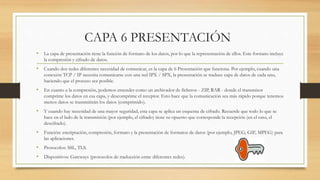 CAPA 6 PRESENTACIÓN
• La capa de presentación tiene la función de formato de los datos, por lo que la representación de ellos. Este formato incluye
la compresión y cifrado de datos.
• Cuando dos redes diferentes necesidad de comunicar, es la capa de 6 Presentación que funciona. Por ejemplo, cuando una
conexión TCP / IP necesita comunicarse con una red IPX / SPX, la presentación se traduce capa de datos de cada uno,
haciendo que el proceso sea posible.
• En cuanto a la compresión, podemos entender como un archivador de ficheros - ZIP, RAR - donde el transmisor
comprime los datos en esa capa, y descomprime el receptor. Esto hace que la comunicación sea más rápido porque tenemos
menos datos se transmitirán los datos (comprimido).
• Y cuando hay necesidad de una mayor seguridad, esta capa se aplica un esquema de cifrado. Recuerde que todo lo que se
hace en el lado de la transmisión (por ejemplo, el cifrado) tiene su opuesto que corresponde la recepción (en el caso, el
descifrado).
• Función: encriptación, compresión, formato y la presentación de formatos de datos (por ejemplo, JPEG, GIF, MPEG) para
las aplicaciones.
• Protocolos: SSL, TLS.
• Dispositivos: Gateways (protocolos de traducción entre diferentes redes).
 