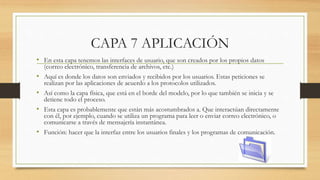 CAPA 7 APLICACIÓN
• En esta capa tenemos las interfaces de usuario, que son creados por los propios datos
(correo electrónico, transferencia de archivos, etc.)
• Aquí es donde los datos son enviados y recibidos por los usuarios. Estas peticiones se
realizan por las aplicaciones de acuerdo a los protocolos utilizados.
• Así como la capa física, que está en el borde del modelo, por lo que también se inicia y se
detiene todo el proceso.
• Esta capa es probablemente que están más acostumbrados a. Que interactúan directamente
con él, por ejemplo, cuando se utiliza un programa para leer o enviar correo electrónico, o
comunicarse a través de mensajería instantánea.
• Función: hacer que la interfaz entre los usuarios finales y los programas de comunicación.
 