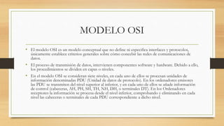 MODELO OSI
• El modelo OSI es un modelo conceptual que no define ni especifica interfaces y protocolos,
únicamente establece criterios generales sobre cómo concebir las redes de comunicaciones de
datos.
• El proceso de transmisión de datos, intervienen componentes software y hardware. Debido a ello,
los procedimientos se dividen en capas o niveles.
• En el modelo OSI se consideran siete niveles, en cada uno de ellos se procesan unidades de
información denominadas PDU (Unidad de datos de protocolo). En los ordenadores emisores
las PDU se transmiten del nivel superior al inferior, y en cada uno de ellos se añade información
de control (cabeceras, AH, PH, SH, TH, NH, DH, o terminales DT). En los Ordenadores
receptores la información se procesa desde el nivel inferior, comprobando y eliminando en cada
nivel las cabeceras o terminales de cada PDU correspondiente a dicho nivel.
 