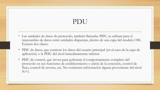 PDU
• Las unidades de datos de protocolo, también llamadas PDU, se utilizan para el
intercambio de datos entre unidades disparejas, dentro de una capa del modelo OSI.
Existen dos clases:
• PDU de datos, que contiene los datos del usuario principal (en el caso de la capa de
aplicación) o la PDU del nivel inmediatamente inferior.
• PDU de control, que sirven para gobernar el comportamiento completo del
protocolo en sus funciones de establecimiento y unión de la conexión, control de
flujo, control de errores, etc. No contienen información alguna proveniente del nivel
N+1.
 