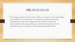 PROTOCOLOS
• El concepto de protocolo de red se utiliza en el contexto de la informática
para nombrar a las normativas y los criterios que fijan cómo deben
comunicarse los diversos componentes de un cierto sistema de
interconexión. Esto quiere decir que, a través de este protocolo, los
dispositivos que se conectan en red pueden intercambiar datos.
 