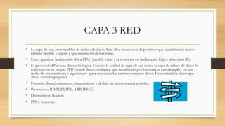 CAPA 3 RED
• La capa de red, responsables de tráfico de datos. Para ello, cuenta con dispositivos que identifican el mejor
camino posible a seguir, y que establecen dichas rutas.
• Esta capa tiene la dirección física MAC (nivel 2-Link) y la convierte en la dirección lógica (dirección IP).
• El protocolo IP es una dirección lógica. Cuando la unidad de capa de red recibe la capa de enlace de datos Se
convierte en su propio PDU con la dirección lógica, que es utilizado por los routers, por ejemplo - en sus
tablas de enrutamiento y algoritmos - para encontrar los caminos mejores datos. Esta unidad de datos que
ahora se llama paquetes.
• Función: direccionamiento, enrutamiento y definir las mejores rutas posibles.
• Protocolos: ICMP, IP, IPX, ARP, IPSEC.
• Dispositivos: Routers.
• PDU: paquetes.
 