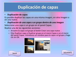 Duplicación de capas 
• Duplicación de capas 
Es posible duplicar las capas en una misma imagen, en otra imagen o 
en una nueva. 
• Duplicación de una capa o un grupo dentro de una imagen 
Seleccione una capa o un grupo en el panel Capas. 
Realice una de las siguientes acciones: 
– Arrastre la capa o el grupo al botón Crear una capa nueva . 
– Elija Duplicar capa o Duplicar grupo en el menú Capas o en el menú 
del panel Capas. Introduzca un nombre para la capa o el grupo y haga 
clic en OK. 
SALIR SIGUIENTE 
 